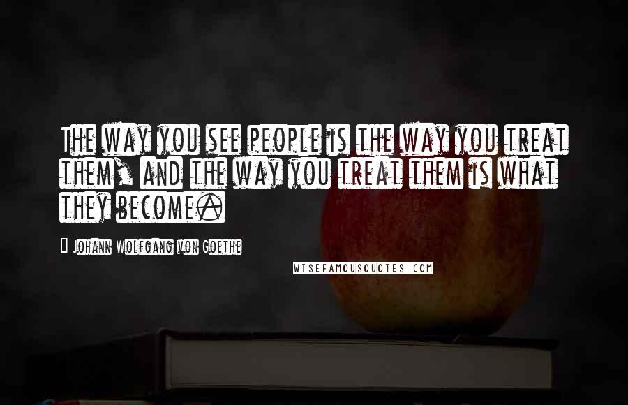 Johann Wolfgang Von Goethe Quotes: The way you see people is the way you treat them, and the way you treat them is what they become.