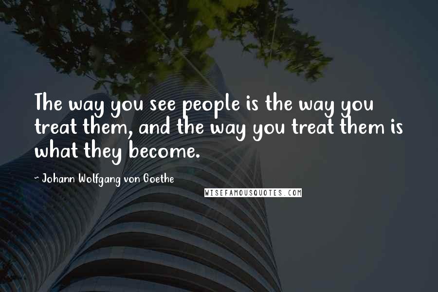 Johann Wolfgang Von Goethe Quotes: The way you see people is the way you treat them, and the way you treat them is what they become.