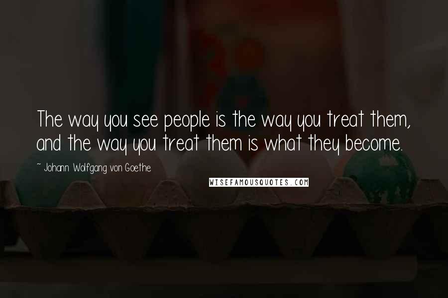 Johann Wolfgang Von Goethe Quotes: The way you see people is the way you treat them, and the way you treat them is what they become.