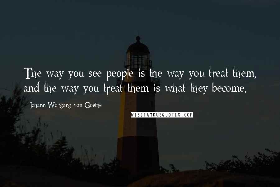 Johann Wolfgang Von Goethe Quotes: The way you see people is the way you treat them, and the way you treat them is what they become.