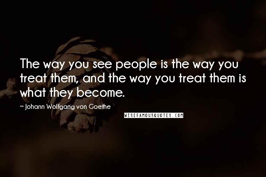 Johann Wolfgang Von Goethe Quotes: The way you see people is the way you treat them, and the way you treat them is what they become.