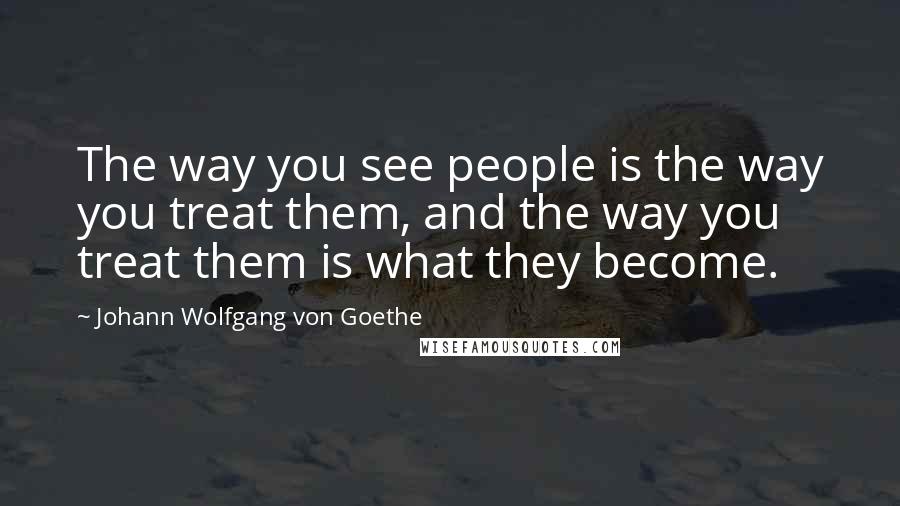 Johann Wolfgang Von Goethe Quotes: The way you see people is the way you treat them, and the way you treat them is what they become.