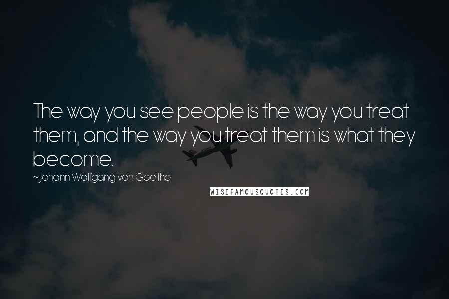 Johann Wolfgang Von Goethe Quotes: The way you see people is the way you treat them, and the way you treat them is what they become.