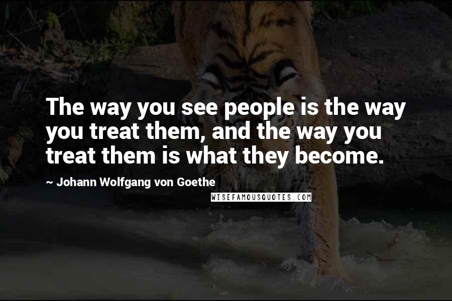 Johann Wolfgang Von Goethe Quotes: The way you see people is the way you treat them, and the way you treat them is what they become.