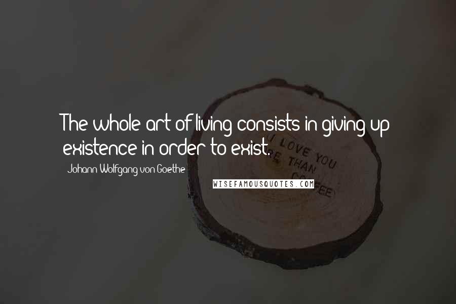 Johann Wolfgang Von Goethe Quotes: The whole art of living consists in giving up existence in order to exist.