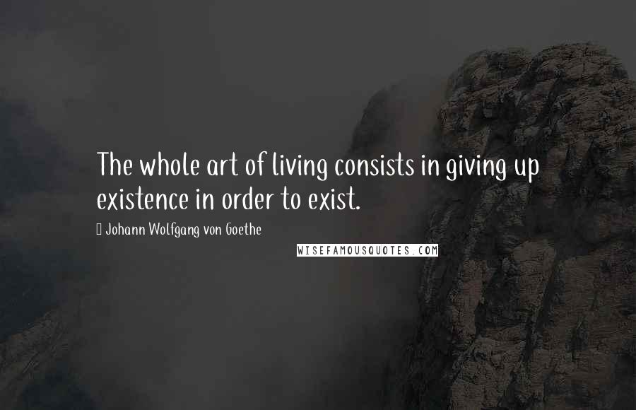 Johann Wolfgang Von Goethe Quotes: The whole art of living consists in giving up existence in order to exist.
