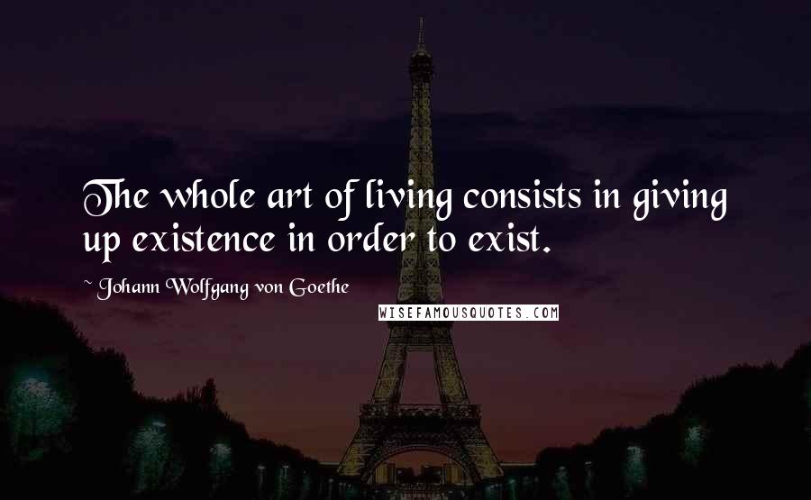 Johann Wolfgang Von Goethe Quotes: The whole art of living consists in giving up existence in order to exist.
