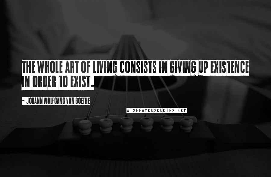 Johann Wolfgang Von Goethe Quotes: The whole art of living consists in giving up existence in order to exist.