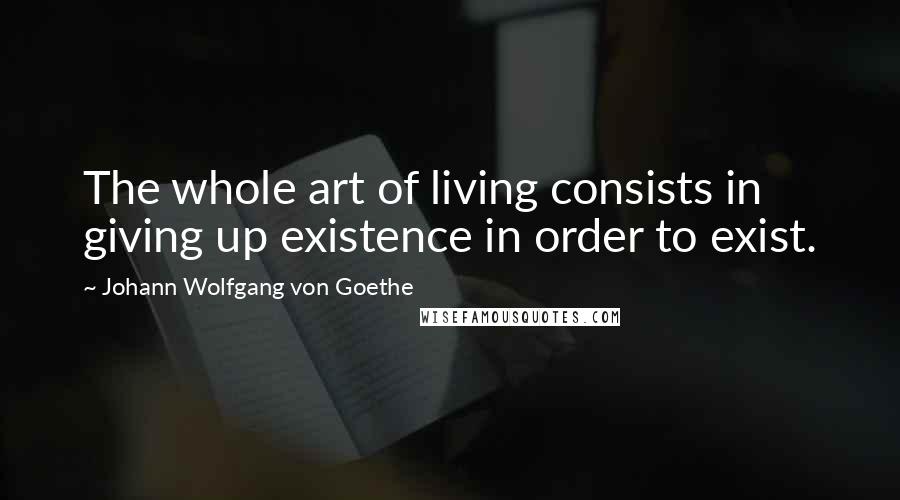 Johann Wolfgang Von Goethe Quotes: The whole art of living consists in giving up existence in order to exist.