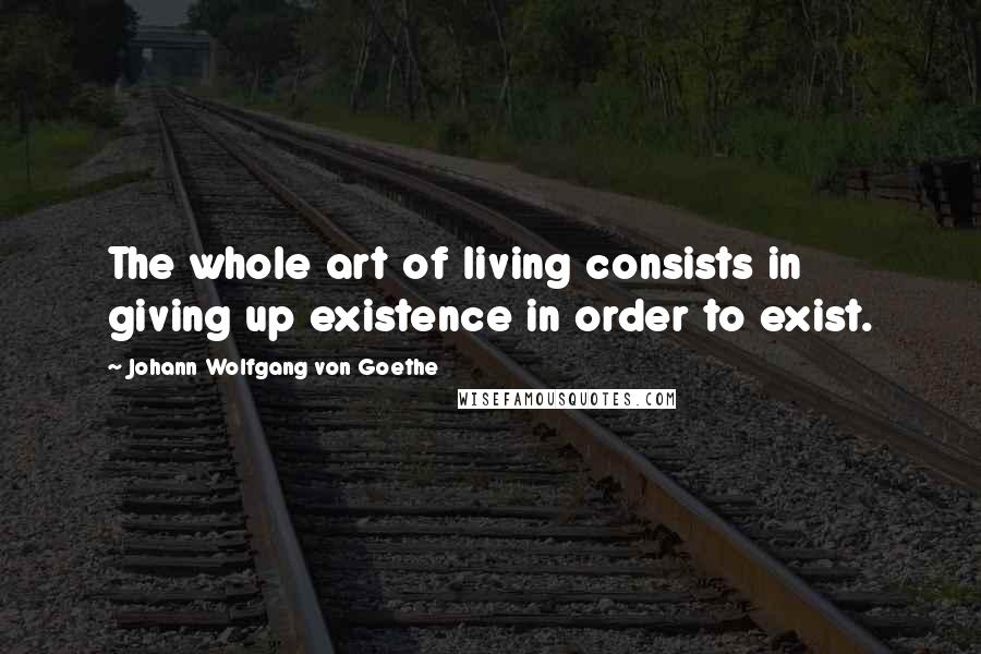 Johann Wolfgang Von Goethe Quotes: The whole art of living consists in giving up existence in order to exist.