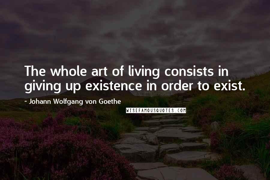 Johann Wolfgang Von Goethe Quotes: The whole art of living consists in giving up existence in order to exist.