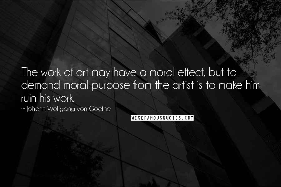 Johann Wolfgang Von Goethe Quotes: The work of art may have a moral effect, but to demand moral purpose from the artist is to make him ruin his work.