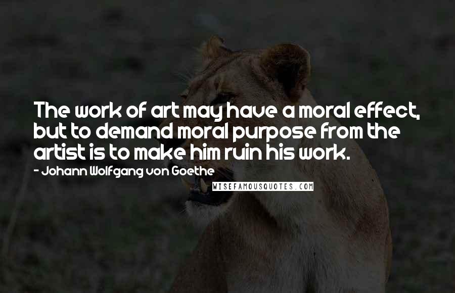 Johann Wolfgang Von Goethe Quotes: The work of art may have a moral effect, but to demand moral purpose from the artist is to make him ruin his work.