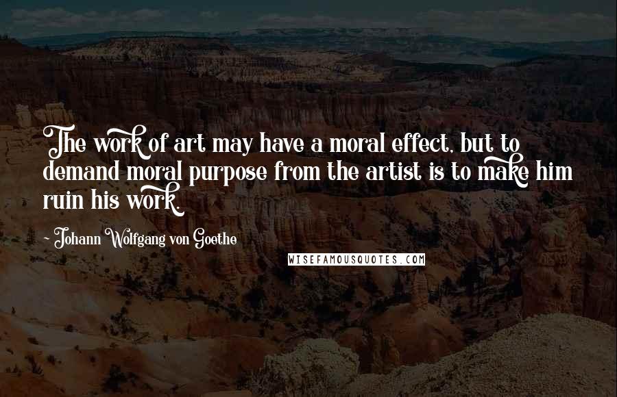 Johann Wolfgang Von Goethe Quotes: The work of art may have a moral effect, but to demand moral purpose from the artist is to make him ruin his work.