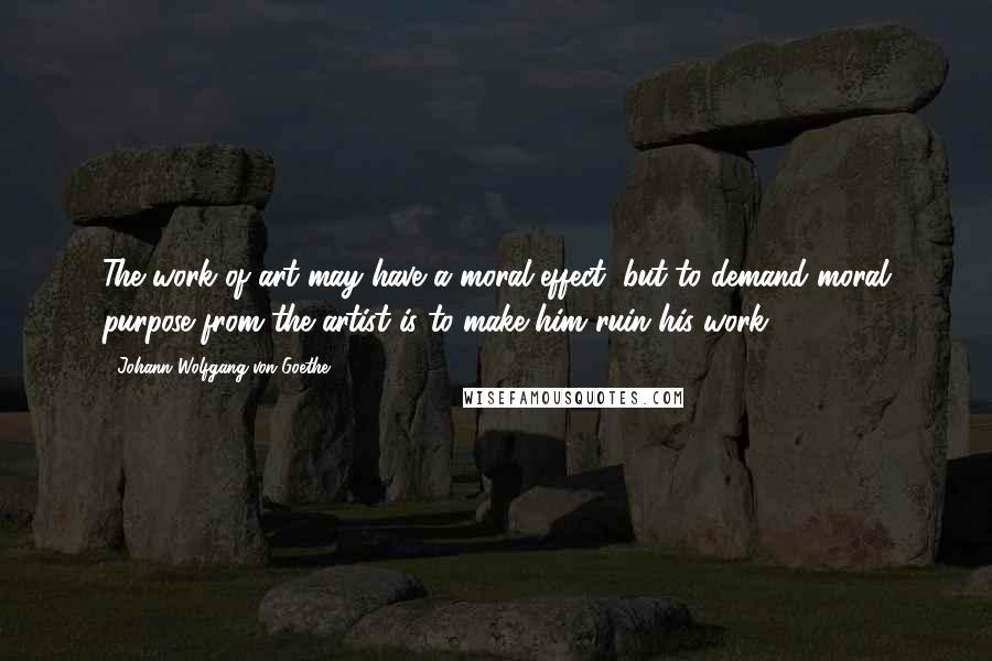 Johann Wolfgang Von Goethe Quotes: The work of art may have a moral effect, but to demand moral purpose from the artist is to make him ruin his work.