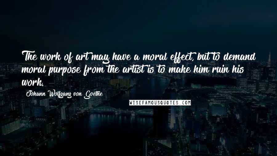 Johann Wolfgang Von Goethe Quotes: The work of art may have a moral effect, but to demand moral purpose from the artist is to make him ruin his work.