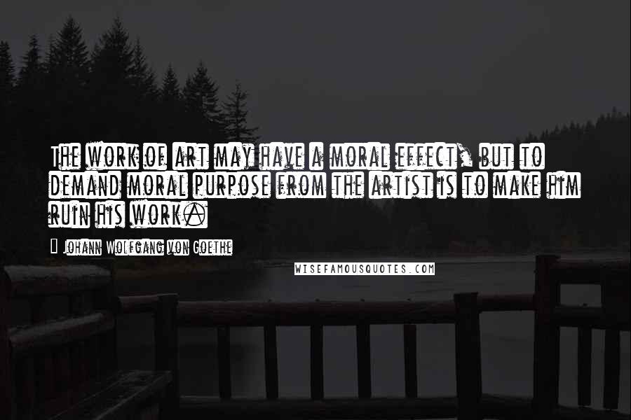 Johann Wolfgang Von Goethe Quotes: The work of art may have a moral effect, but to demand moral purpose from the artist is to make him ruin his work.