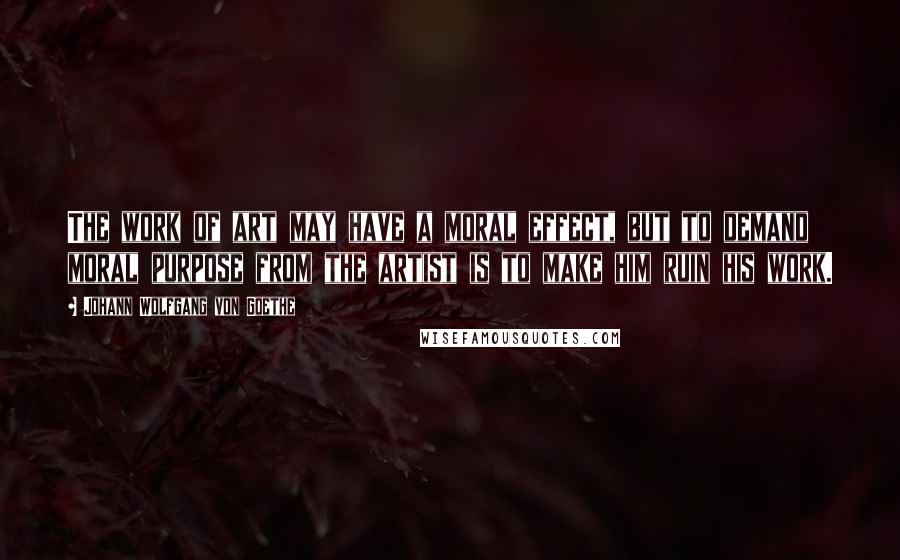 Johann Wolfgang Von Goethe Quotes: The work of art may have a moral effect, but to demand moral purpose from the artist is to make him ruin his work.