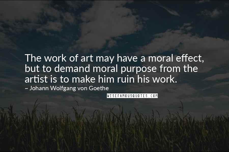 Johann Wolfgang Von Goethe Quotes: The work of art may have a moral effect, but to demand moral purpose from the artist is to make him ruin his work.