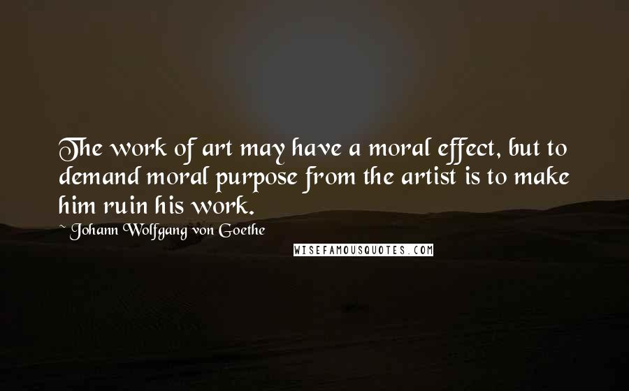 Johann Wolfgang Von Goethe Quotes: The work of art may have a moral effect, but to demand moral purpose from the artist is to make him ruin his work.