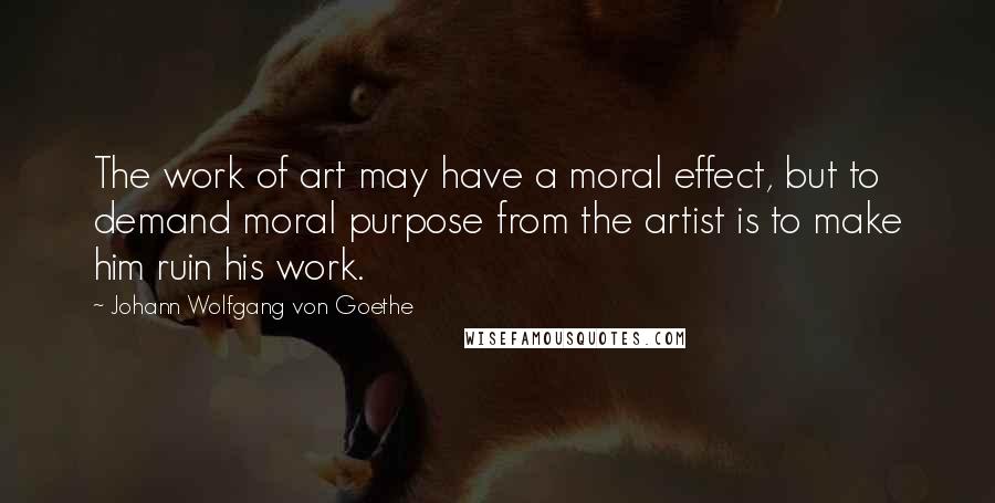 Johann Wolfgang Von Goethe Quotes: The work of art may have a moral effect, but to demand moral purpose from the artist is to make him ruin his work.