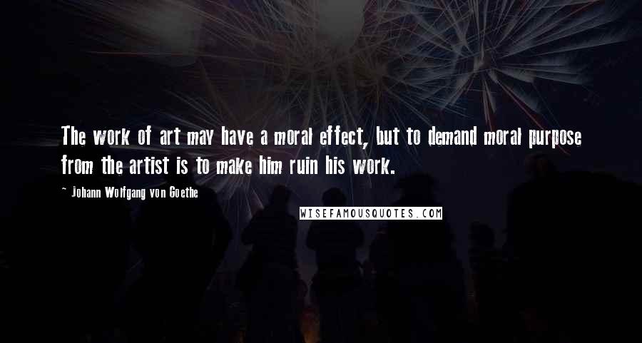 Johann Wolfgang Von Goethe Quotes: The work of art may have a moral effect, but to demand moral purpose from the artist is to make him ruin his work.