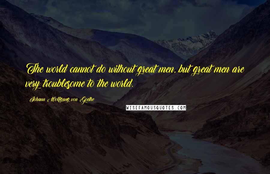 Johann Wolfgang Von Goethe Quotes: The world cannot do without great men, but great men are very troublesome to the world.