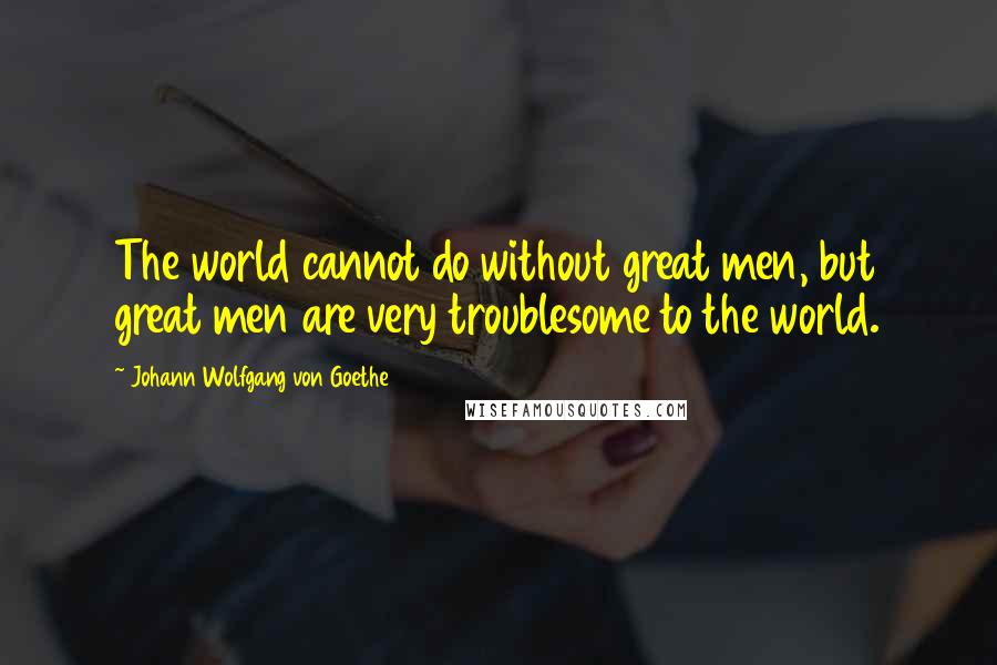 Johann Wolfgang Von Goethe Quotes: The world cannot do without great men, but great men are very troublesome to the world.