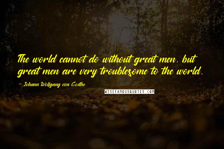 Johann Wolfgang Von Goethe Quotes: The world cannot do without great men, but great men are very troublesome to the world.