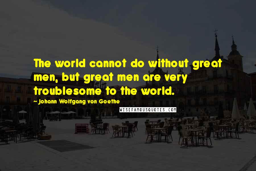 Johann Wolfgang Von Goethe Quotes: The world cannot do without great men, but great men are very troublesome to the world.