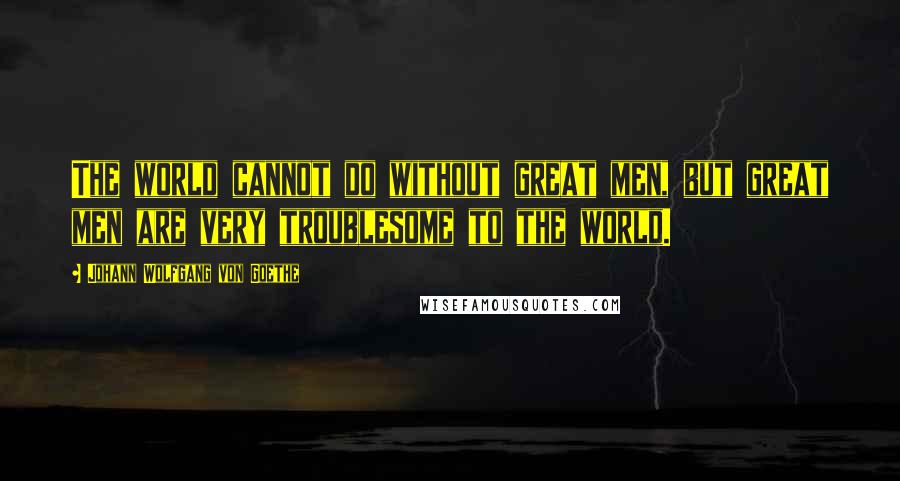 Johann Wolfgang Von Goethe Quotes: The world cannot do without great men, but great men are very troublesome to the world.