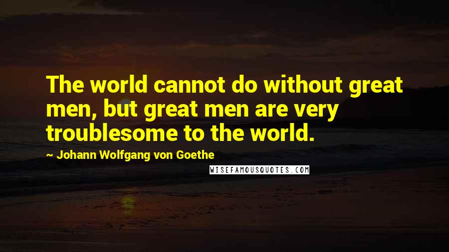 Johann Wolfgang Von Goethe Quotes: The world cannot do without great men, but great men are very troublesome to the world.