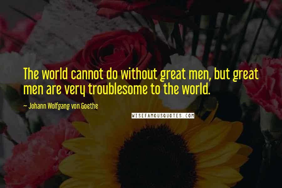 Johann Wolfgang Von Goethe Quotes: The world cannot do without great men, but great men are very troublesome to the world.