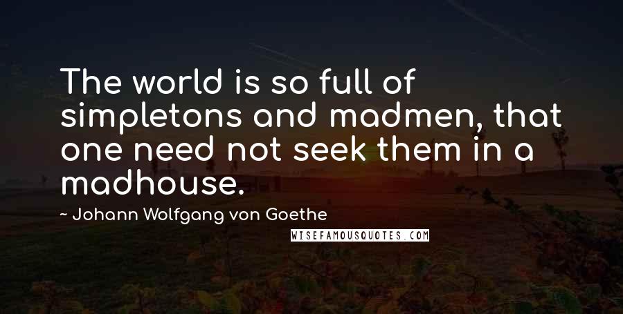 Johann Wolfgang Von Goethe Quotes: The world is so full of simpletons and madmen, that one need not seek them in a madhouse.