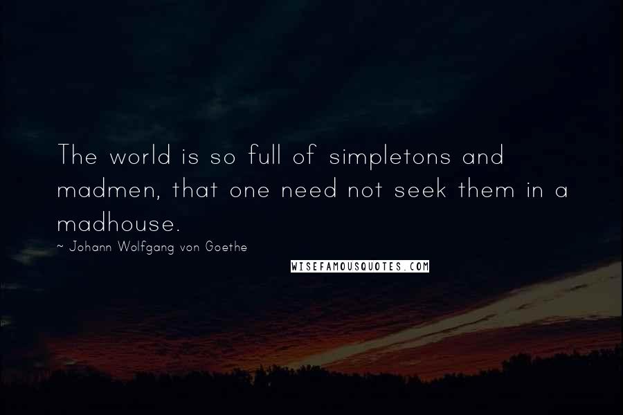 Johann Wolfgang Von Goethe Quotes: The world is so full of simpletons and madmen, that one need not seek them in a madhouse.