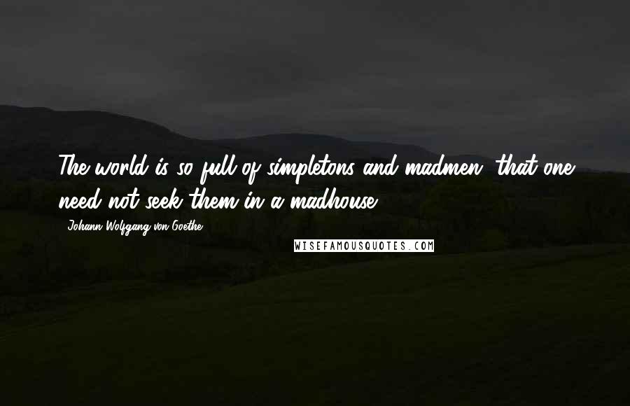 Johann Wolfgang Von Goethe Quotes: The world is so full of simpletons and madmen, that one need not seek them in a madhouse.