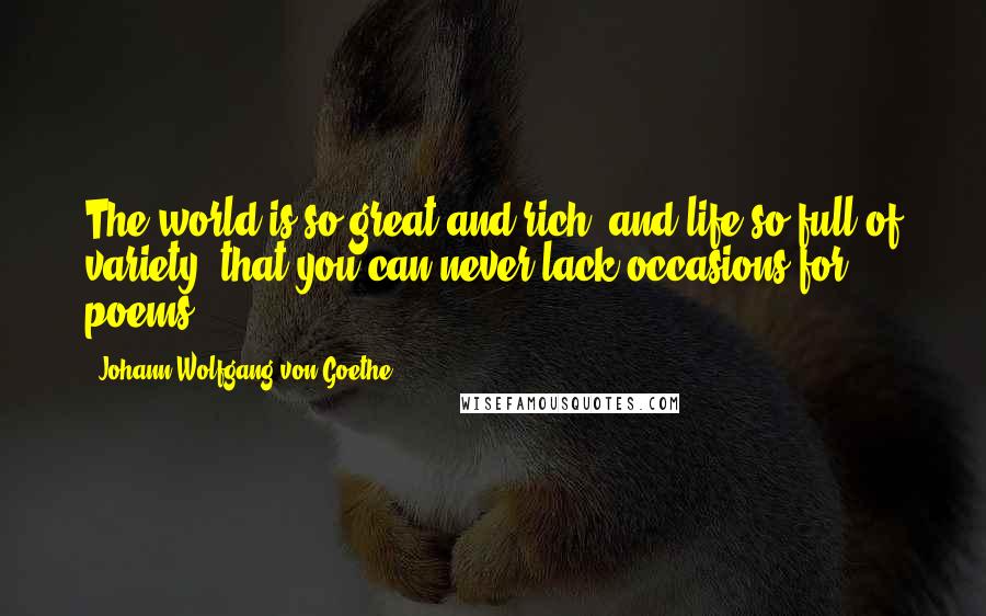 Johann Wolfgang Von Goethe Quotes: The world is so great and rich, and life so full of variety, that you can never lack occasions for poems.