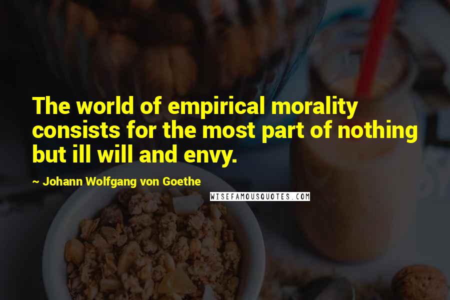 Johann Wolfgang Von Goethe Quotes: The world of empirical morality consists for the most part of nothing but ill will and envy.