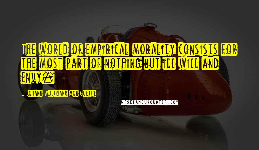 Johann Wolfgang Von Goethe Quotes: The world of empirical morality consists for the most part of nothing but ill will and envy.
