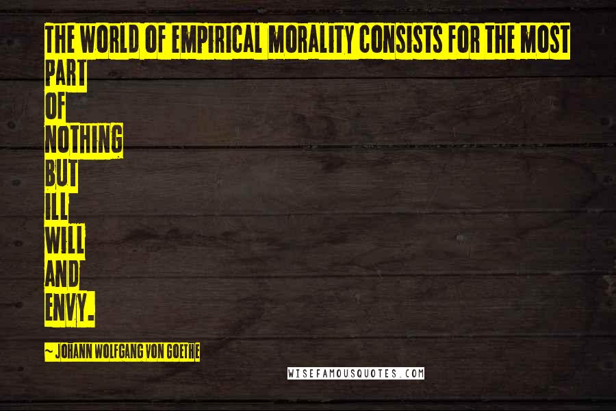 Johann Wolfgang Von Goethe Quotes: The world of empirical morality consists for the most part of nothing but ill will and envy.