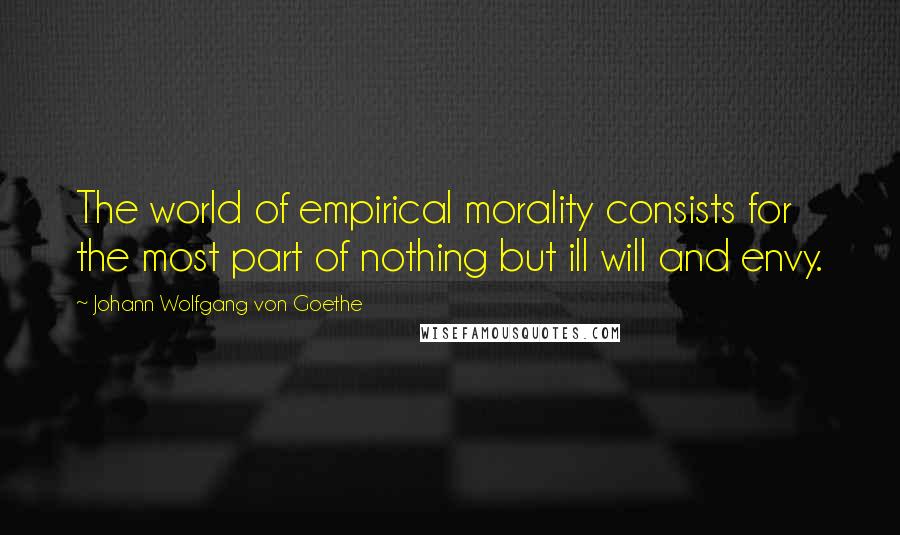 Johann Wolfgang Von Goethe Quotes: The world of empirical morality consists for the most part of nothing but ill will and envy.