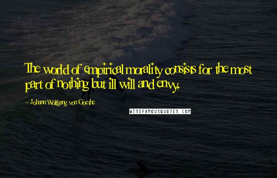 Johann Wolfgang Von Goethe Quotes: The world of empirical morality consists for the most part of nothing but ill will and envy.