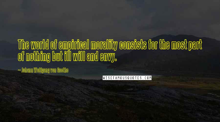 Johann Wolfgang Von Goethe Quotes: The world of empirical morality consists for the most part of nothing but ill will and envy.