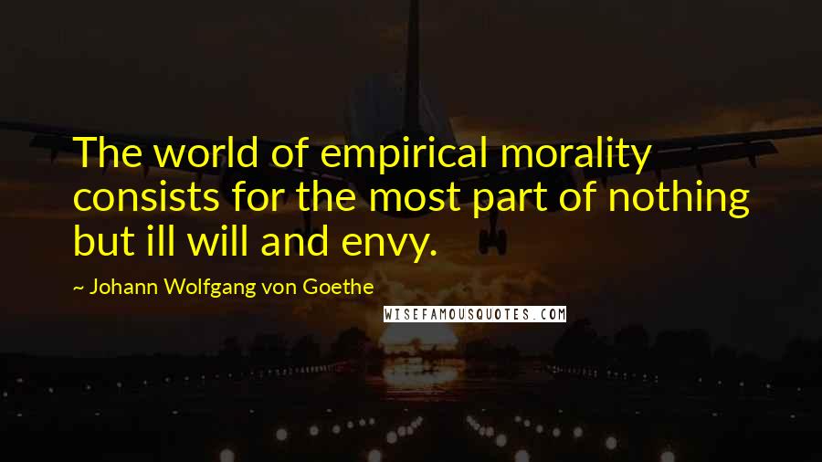 Johann Wolfgang Von Goethe Quotes: The world of empirical morality consists for the most part of nothing but ill will and envy.