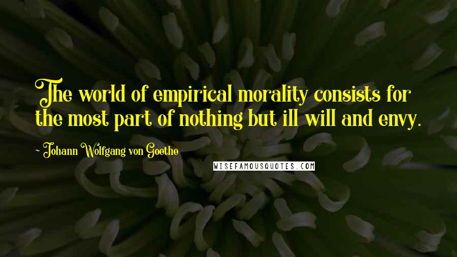 Johann Wolfgang Von Goethe Quotes: The world of empirical morality consists for the most part of nothing but ill will and envy.