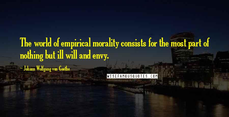 Johann Wolfgang Von Goethe Quotes: The world of empirical morality consists for the most part of nothing but ill will and envy.