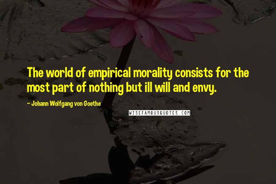 Johann Wolfgang Von Goethe Quotes: The world of empirical morality consists for the most part of nothing but ill will and envy.