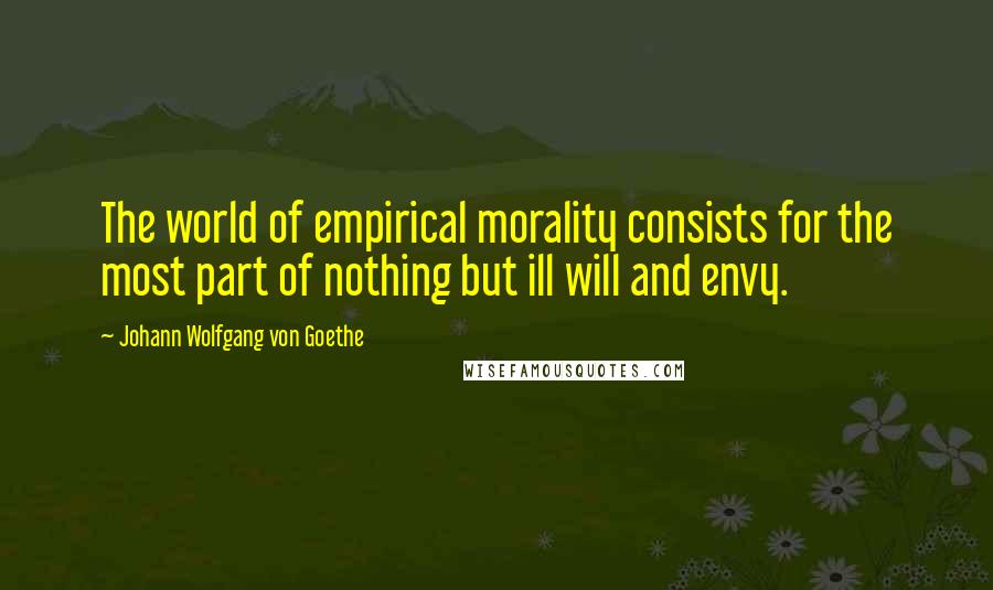 Johann Wolfgang Von Goethe Quotes: The world of empirical morality consists for the most part of nothing but ill will and envy.