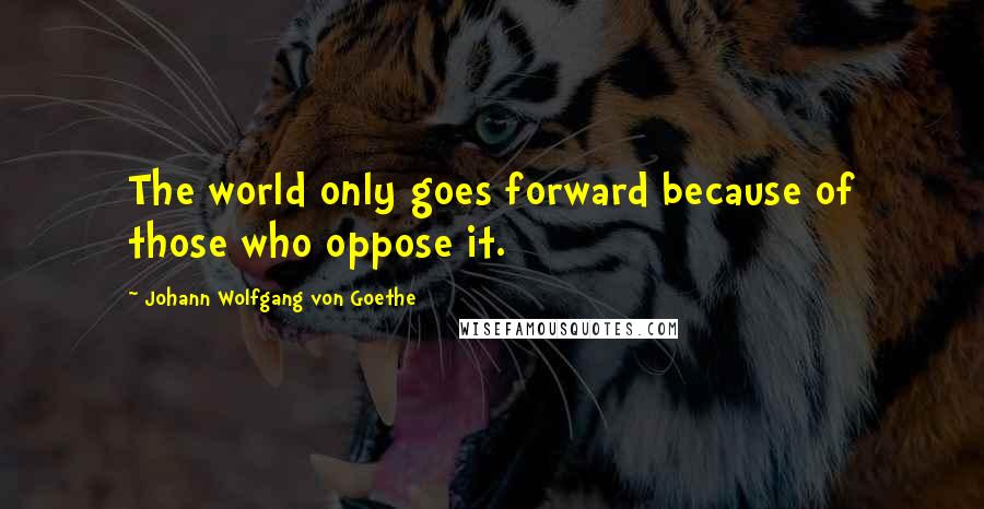 Johann Wolfgang Von Goethe Quotes: The world only goes forward because of those who oppose it.