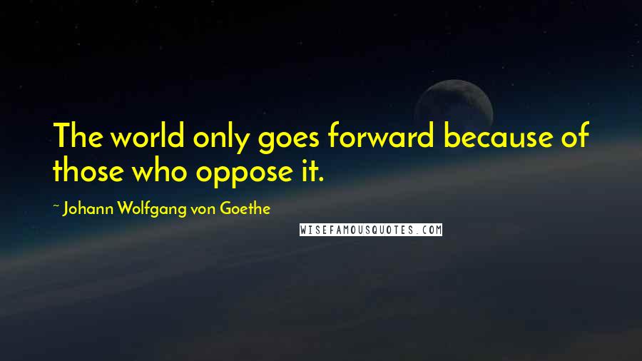 Johann Wolfgang Von Goethe Quotes: The world only goes forward because of those who oppose it.